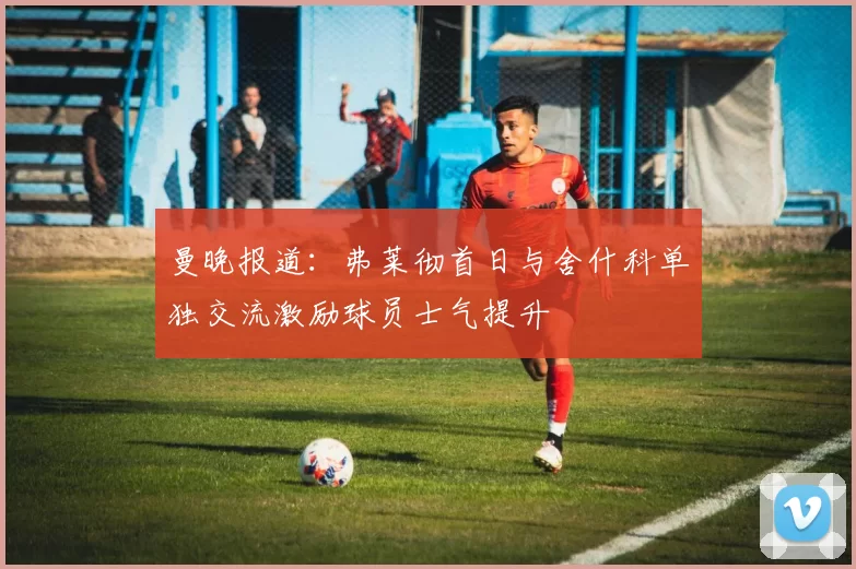 曼晚报道：弗莱彻首日与舍什科单独交流激励球员士气提升