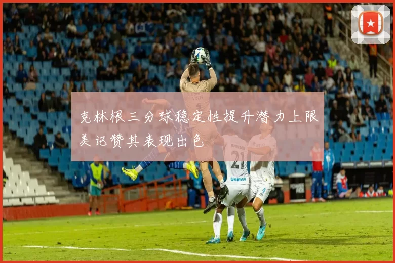 克林根三分球稳定性提升潜力上限美记赞其表现出色